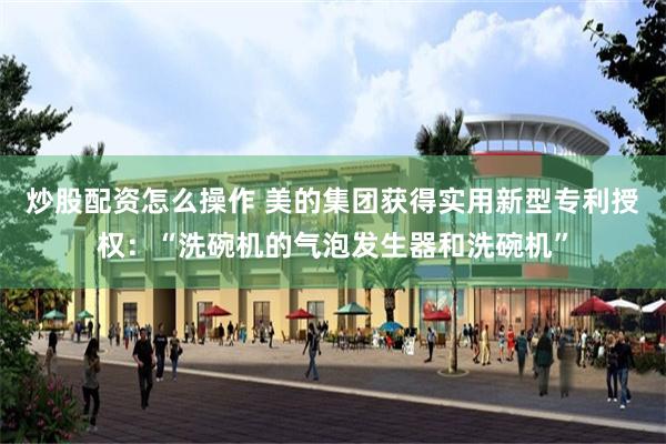 炒股配资怎么操作 美的集团获得实用新型专利授权:“洗碗机的气泡发生器和洗碗机”