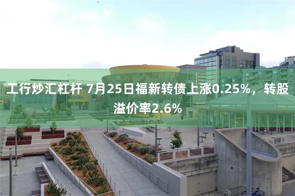 工行炒汇杠杆 7月25日福新转债上涨0.25%,转股溢价率2.6%