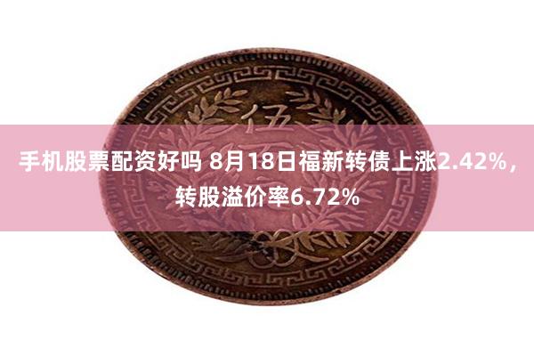 手机股票配资好吗 8月18日福新转债上涨2.42%，转股溢价率6.72%